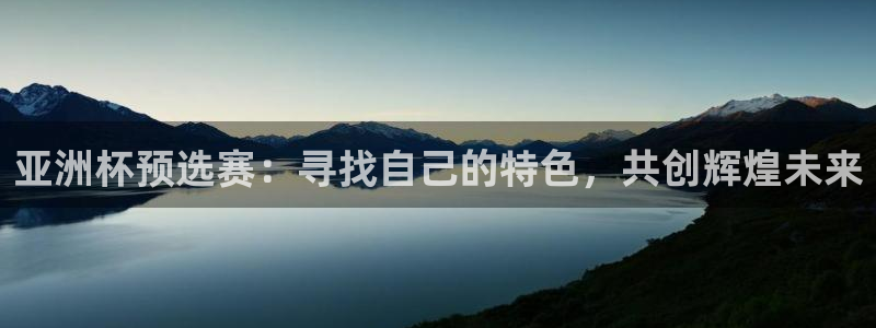 世界杯预选赛欧洲：亚洲杯预选赛：寻找自己的特色，共创辉煌未来